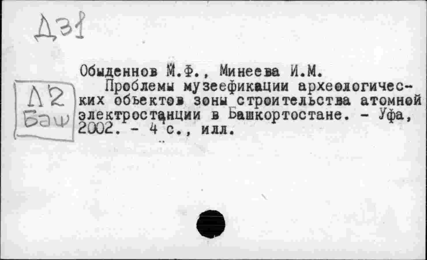 ﻿Обыденно® Й.Ф., Минеева И.М.
Проблемы музеефикации археологичес-ких объектов зоны строительства атомной электростанции в Башкортостане. - Уфа, 2Û02. -4с., илл.